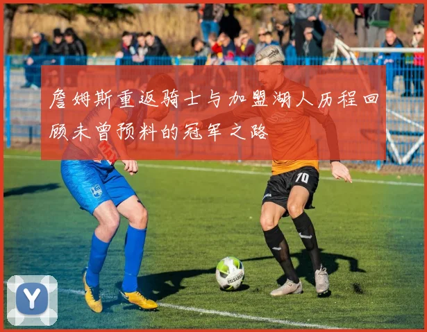 詹姆斯重返骑士与加盟湖人历程回顾未曾预料的冠军之路