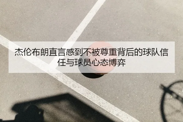 杰伦布朗直言感到不被尊重背后的球队信任与球员心态博弈