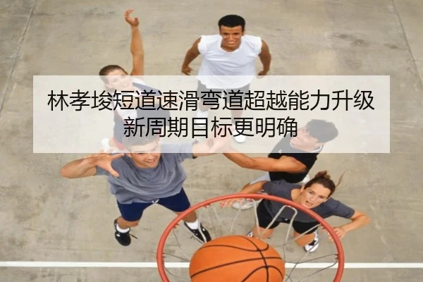 林孝埈短道速滑弯道超越能力升级 新周期目标更明确