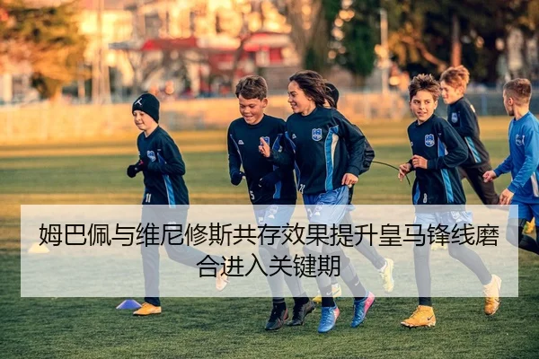 姆巴佩与维尼修斯共存效果提升皇马锋线磨合进入关键期